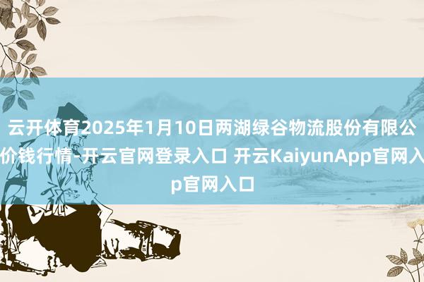 云開(kāi)體育2025年1月10日兩湖綠谷物流股份有限公司價(jià)錢(qián)行情-開(kāi)云官網(wǎng)登錄入口 開(kāi)云KaiyunApp官網(wǎng)入口