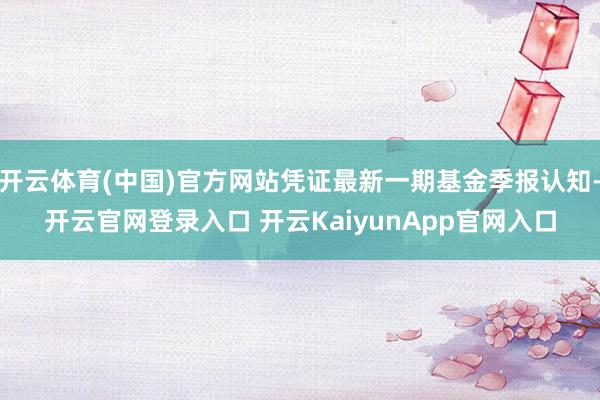 開云體育(中國(guó))官方網(wǎng)站憑證最新一期基金季報(bào)認(rèn)知-開云官網(wǎng)登錄入口 開云KaiyunApp官網(wǎng)入口