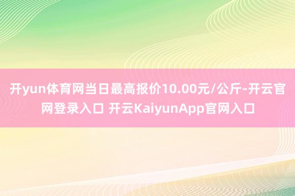 開(kāi)yun體育網(wǎng)當(dāng)日最高報(bào)價(jià)10.00元/公斤-開(kāi)云官網(wǎng)登錄入口 開(kāi)云KaiyunApp官網(wǎng)入口