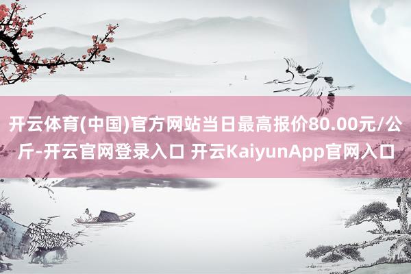 開云體育(中國)官方網(wǎng)站當(dāng)日最高報(bào)價(jià)80.00元/公斤-開云官網(wǎng)登錄入口 開云KaiyunApp官網(wǎng)入口