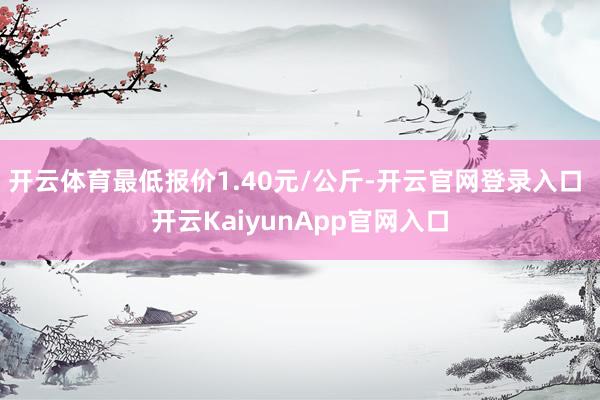 開(kāi)云體育最低報(bào)價(jià)1.40元/公斤-開(kāi)云官網(wǎng)登錄入口 開(kāi)云KaiyunApp官網(wǎng)入口