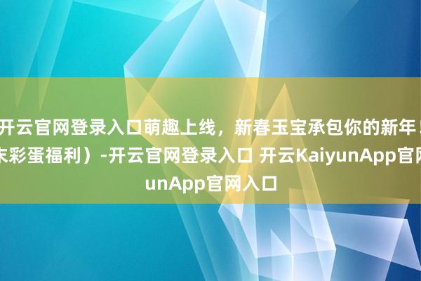 開云官網(wǎng)登錄入口萌趣上線，新春玉寶承包你的新年?。ㄎ哪┎实案＠?開云官網(wǎng)登錄入口 開云KaiyunApp官網(wǎng)入口