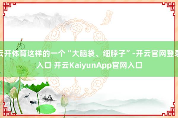 云開體育這樣的一個(gè)“大腦袋、細(xì)脖子”-開云官網(wǎng)登錄入口 開云KaiyunApp官網(wǎng)入口